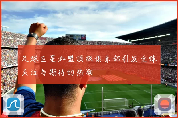 足球巨星加盟顶级俱乐部引发全球关注与期待的热潮