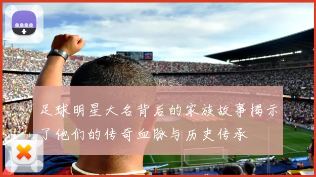 足球明星大名背后的家族故事揭示了他们的传奇血脉与历史传承