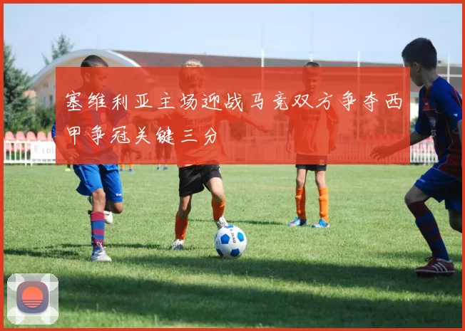 塞维利亚主场迎战马竞双方争夺西甲争冠关键三分