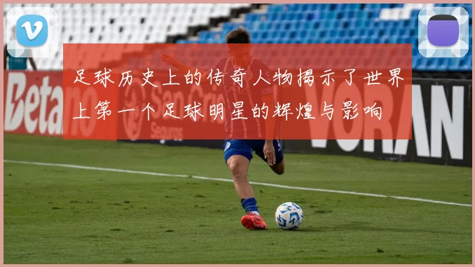 足球历史上的传奇人物揭示了世界上第一个足球明星的辉煌与影响