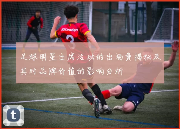 足球明星出席活动的出场费揭秘及其对品牌价值的影响分析