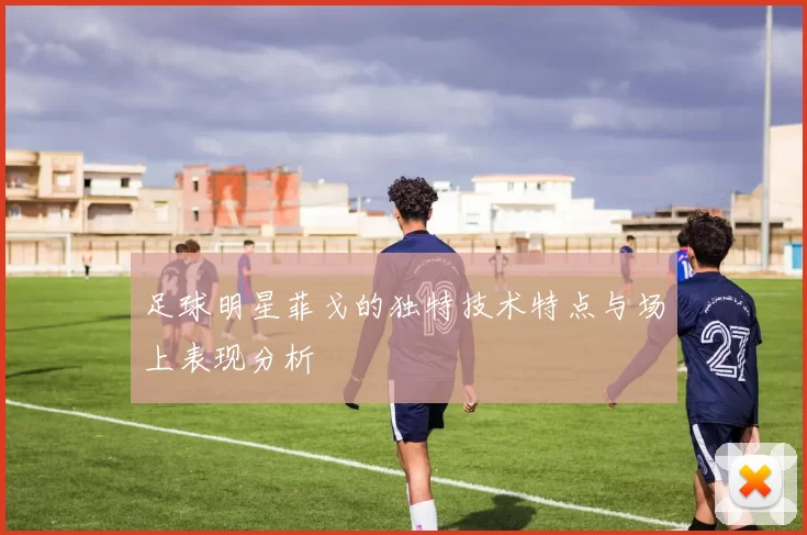 足球明星菲戈的独特技术特点与场上表现分析